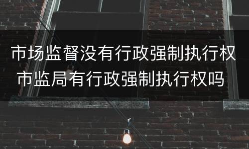 市场监督没有行政强制执行权 市监局有行政强制执行权吗