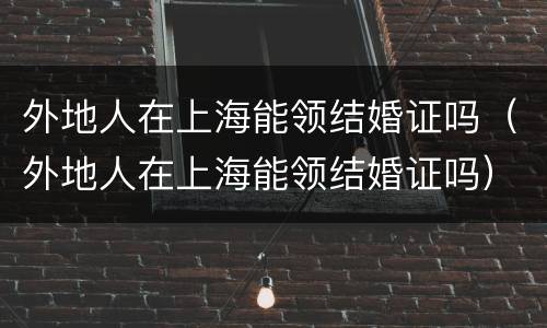 外地人在上海能领结婚证吗（外地人在上海能领结婚证吗）
