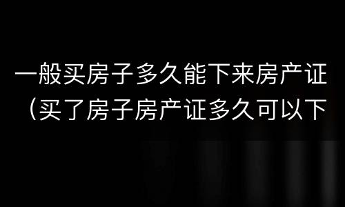 一般买房子多久能下来房产证（买了房子房产证多久可以下来）