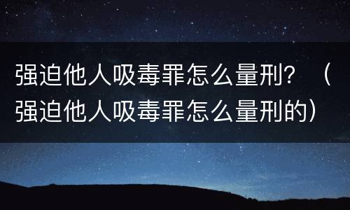 强迫他人吸毒罪怎么量刑？（强迫他人吸毒罪怎么量刑的）