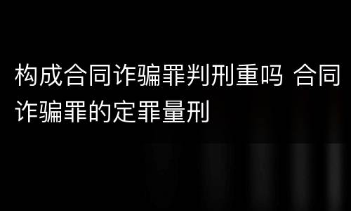构成合同诈骗罪判刑重吗 合同诈骗罪的定罪量刑