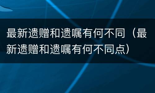最新遗赠和遗嘱有何不同（最新遗赠和遗嘱有何不同点）