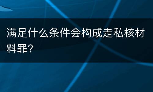 满足什么条件会构成走私核材料罪?