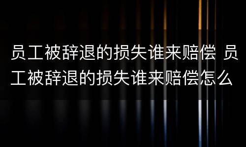 员工被辞退的损失谁来赔偿 员工被辞退的损失谁来赔偿怎么写
