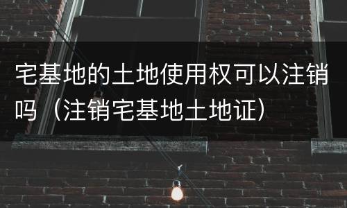 宅基地的土地使用权可以注销吗（注销宅基地土地证）