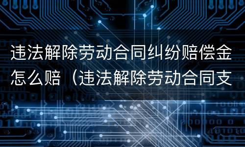 违法解除劳动合同纠纷赔偿金怎么赔（违法解除劳动合同支付赔偿金）