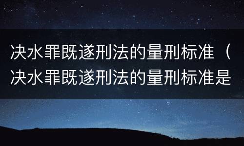 决水罪既遂刑法的量刑标准（决水罪既遂刑法的量刑标准是什么）