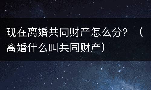 现在离婚共同财产怎么分？（离婚什么叫共同财产）