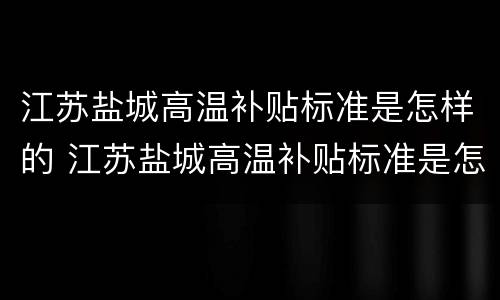 江苏盐城高温补贴标准是怎样的 江苏盐城高温补贴标准是怎样的啊