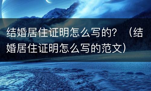结婚居住证明怎么写的？（结婚居住证明怎么写的范文）