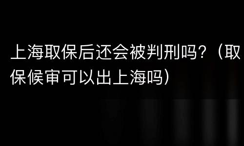 上海取保后还会被判刑吗?（取保候审可以出上海吗）