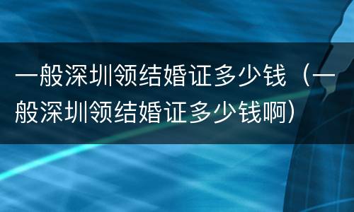 一般深圳领结婚证多少钱（一般深圳领结婚证多少钱啊）