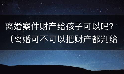 离婚案件财产给孩子可以吗？（离婚可不可以把财产都判给孩子）