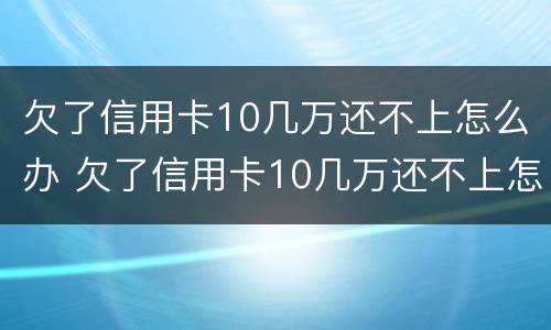欠了信用卡10几万还不上怎么办 欠了信用卡10几万还不上怎么办呀