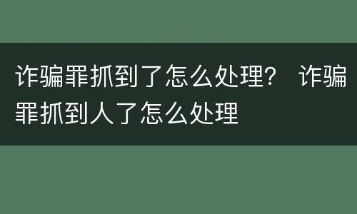 诈骗罪抓到了怎么处理？ 诈骗罪抓到人了怎么处理