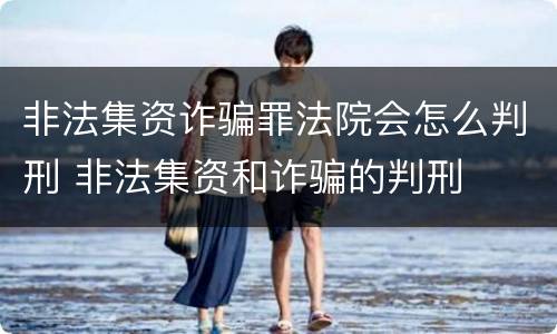 非法集资诈骗罪法院会怎么判刑 非法集资和诈骗的判刑