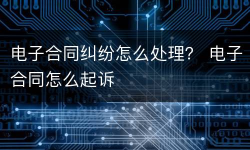 电子合同纠纷怎么处理？ 电子合同怎么起诉
