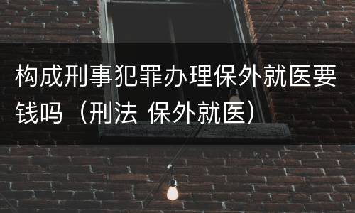 构成刑事犯罪办理保外就医要钱吗（刑法 保外就医）