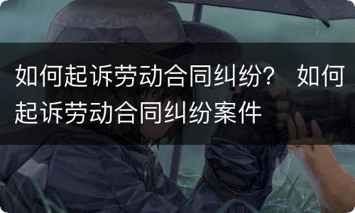 如何起诉劳动合同纠纷？ 如何起诉劳动合同纠纷案件