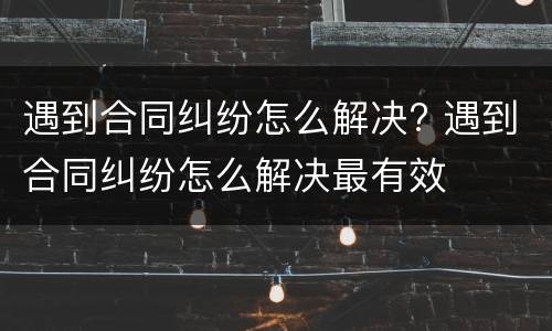 遇到合同纠纷怎么解决? 遇到合同纠纷怎么解决最有效