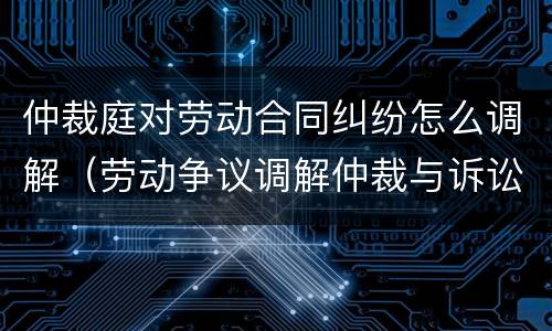 仲裁庭对劳动合同纠纷怎么调解（劳动争议调解仲裁与诉讼）