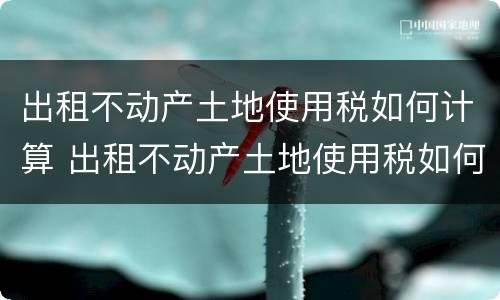 出租不动产土地使用税如何计算 出租不动产土地使用税如何计算税率