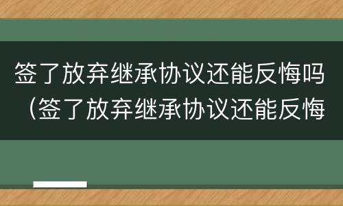 签了放弃继承协议还能反悔吗（签了放弃继承协议还能反悔吗法律）