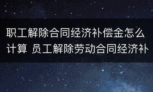 职工解除合同经济补偿金怎么计算 员工解除劳动合同经济补偿金怎么算