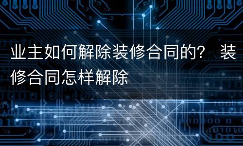 业主如何解除装修合同的？ 装修合同怎样解除