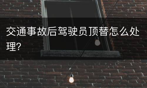 交通事故后驾驶员顶替怎么处理？