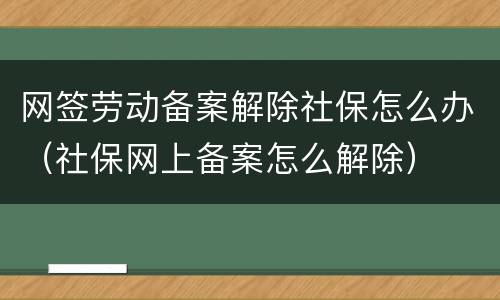 网签劳动备案解除社保怎么办（社保网上备案怎么解除）