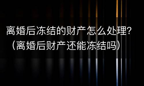 离婚后冻结的财产怎么处理？（离婚后财产还能冻结吗）
