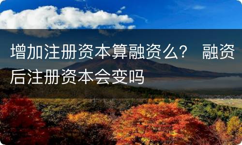 增加注册资本算融资么？ 融资后注册资本会变吗