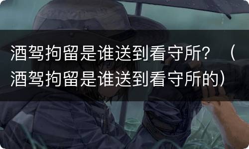 酒驾拘留是谁送到看守所？（酒驾拘留是谁送到看守所的）