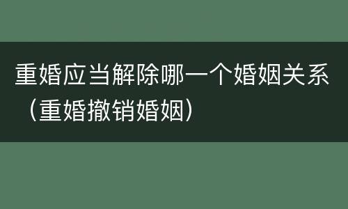 重婚应当解除哪一个婚姻关系（重婚撤销婚姻）