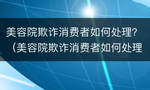 美容院欺诈消费者如何处理？（美容院欺诈消费者如何处理投诉）