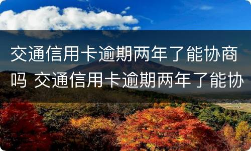 交通信用卡逾期两年了能协商吗 交通信用卡逾期两年了能协商吗
