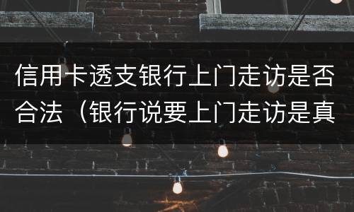 信用卡透支银行上门走访是否合法（银行说要上门走访是真的吗）