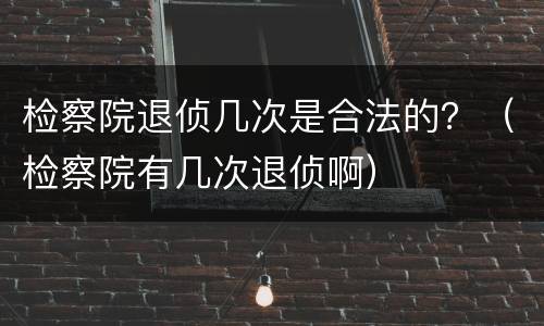 检察院退侦几次是合法的？（检察院有几次退侦啊）