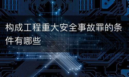 构成工程重大安全事故罪的条件有哪些