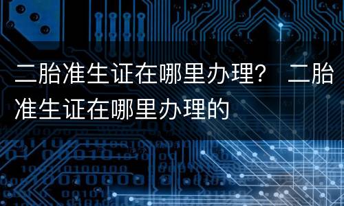 二胎准生证在哪里办理？ 二胎准生证在哪里办理的