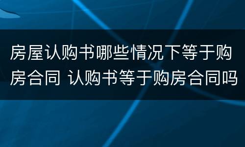 房屋认购书哪些情况下等于购房合同 认购书等于购房合同吗