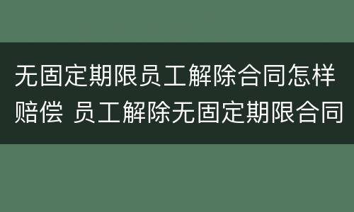 无固定期限员工解除合同怎样赔偿 员工解除无固定期限合同需要赔偿吗