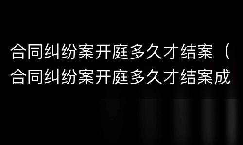合同纠纷案开庭多久才结案（合同纠纷案开庭多久才结案成功）