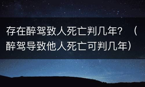 存在醉驾致人死亡判几年？（醉驾导致他人死亡可判几年）