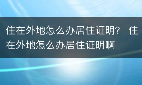 住在外地怎么办居住证明？ 住在外地怎么办居住证明啊