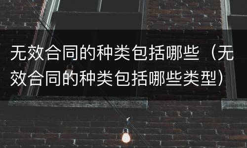 无效合同的种类包括哪些（无效合同的种类包括哪些类型）