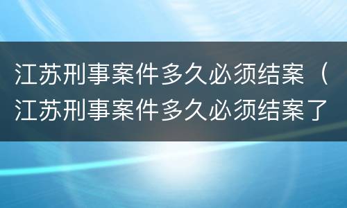 江苏刑事案件多久必须结案（江苏刑事案件多久必须结案了）