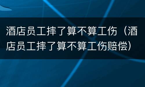 酒店员工摔了算不算工伤（酒店员工摔了算不算工伤赔偿）