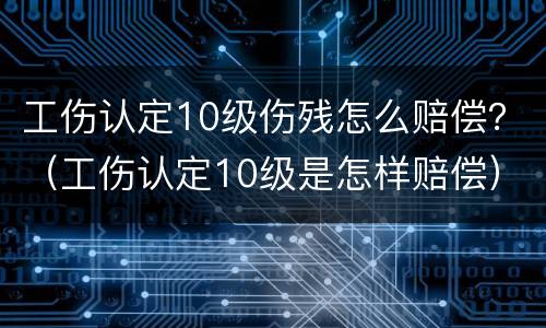 工伤认定10级伤残怎么赔偿？（工伤认定10级是怎样赔偿）